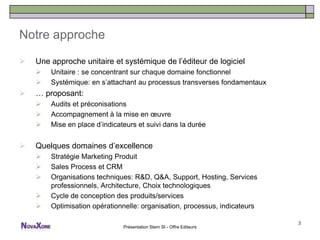 Notre approche

   Une approche unitaire et systémique de l’éditeur de logiciel
       Unitaire : se concentrant sur chaque domaine fonctionnel
       Systémique: en s’attachant au processus transverses fondamentaux
   … proposant:
       Audits et préconisations
       Accompagnement à la mise en œuvre
       Mise en place d’indicateurs et suivi dans la durée


   Quelques domaines d’excellence
       Stratégie Marketing Produit
       Sales Process et CRM
       Organisations techniques: R&D, Q&A, Support, Hosting, Services
        professionnels, Architecture, Choix technologiques
       Cycle de conception des produits/services
       Optimisation opérationnelle: organisation, processus, indicateurs

                                                                            3
                               Présentation Stern SI - Offre Editeurs
 