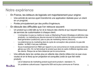 Notre expérience
   En France, les éditeurs de logiciels ont majoritairement pour origine:
     Une activité de service ayant transformé une application réalisée pour un client
      en un progiciel,
     Portée principalement par des profils d’ingénieurs.
   En découle des difficultés que l’on retrouve souvent:
       Un produit qui a été bâti au fur et à mesure des clients et qui requiert beaucoup
        de services de customisation à chaque client.
           L’entreprise n’a pas su mettre en route un Marketing Produit (Stratégie et définition des
            produits). Le marketing se résume souvent à l’activité externe de communication et de
            lead generation (outbound); pas ou peu de marketing interne (inbound).
           La prééminence du marketing dans le cycle de conception des produits n’a pas été
            établie : la R&D n’est pas maîtrisée.
           Sous-investissement en R&D par rapport à une concurrence en mode produit (dans les
            gênes aux US). On ne fait évoluer le produit que dans le cadre d’affaires signées avec
            les clients. Risque de se faire distancer par la concurrence.
       Une attitude dans les ventes plus en attente des clients (dites-moi ce que vous
        voulez et on le fera) qu’en projection et conquête (voilà ce que fait notre
        produit).
           Lié à l’absence de marketing produit (quel est le produit « standard »?).
           Un problème culturel aussi: l’approche SSII est la plus commune en France.              5
 