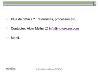  Plus de détails ? : références, processus etc.

 Contacter: Alain Meller @ info@novaxone.com

 Merci.




                    NovAxone Sarl, 5, rue Davioud, 75016 Paris
 