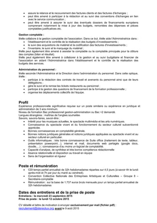  assure la relance et le recouvrement des factures clients et des factures d'échanges ;
 peut être amené à participer à la rédaction et au suivi des conventions d'échanges en lien
avec le service communication ;
 peut être amené à assurer le suivi des éventuels dossiers de financements européens
comprenant notamment la mise à jour des budgets, remontées des dépenses et pièces
comptables justificatives etc.
Gestion comptable :
Il/elle collabore à la gestion comptable de l’association. Dans ce but, il/elle aide l’Administratrice dans :
 l’établissement et le contrôle de la réalisation des budgets d’investissements ;
 le suivi des acquisitions de matériel et la codification des factures d'investissements ;
 l’inventaire, le suivi et le marquage du matériel ;
Il/elle peut également être amené à assister la comptable ou la comptable principale pour la clôture
des comptes (bilan et résultat).
Il/elle peut également être amené à collaborer à la gestion et au suivi budgétaire et financier de
l’association en aidant l’Administratrice dans l’établissement et le contrôle de la réalisation des
budgets des services.
Administration du personnel :
Il/elle seconde l’Administratrice et la Direction dans l’administration du personnel. Dans cette optique,
il/elle :
 participe à la rédaction des contrats de travail et avenants du personnel ainsi que de leurs
délégations ;
 gère le suivi et la remise les tickets restaurants au personnel ;
 participe à la gestion des questions de financement de la formation professionnelle ;
 organise les déplacements collectifs de l’équipe.
Profil
Expérience professionnelle significative requise sur un poste similaire ou expérience en juridique et
administration de 3 ans minimum.
Niveau de formation Bac professionnel gestion-administration ou Bac +2 demandé.
Langues étrangères : maîtrise de l’anglais souhaitée.
Savoirs, savoirs-faires, savoir-être :
 Intérêt pour les musiques actuelles, le spectacle multimédia et les arts numériques.
 Connaissance du spectacle vivant et du fonctionnement du secteur culturel subventionné
appréciée.
 Bonnes connaissances en comptabilité générale.
 Bonnes notions juridiques générales et notions juridiques appliquées au spectacle vivant et au
secteur culturel en particulier.
 Outils informatiques : très bonne connaissance de Suite office (traitement de texte, tableur,
présentation powerpoint…), internet et mail, documents web partagés (google docs,
doodle,…) ; connaissance d’au moins un logiciel de comptabilité.
 Capacité d’analyse, de synthèse et très bonne compétence rédactionnelle
 Aisance relationnelle et disposition au travail en équipe
 Sens de l’organisation et rigueur
Poste et rémunération
 CDI temps partiel annualisé de 32h hebdomadaires réparties sur 4,5 jours (à savoir 4h le lundi
après-midi et 7h par jour du mardi au vendredi).
 Convention Collective Nationale des Entreprises Artistiques et Culturelles – Groupe 8 –
Secrétaire-comptable
 Rémunération : sur la base de 1.737 euros bruts mensuels pour un temps partiel annualisé de
32h hebdomadaires
Dates des entretiens et de la prise de poste
Entretiens : le mercredi 23 septembre 2015
Prise de poste : le lundi 12 octobre 2015
CV détaillé et lettre de motivation à envoyer exclusivement par mail (fichier pdf) :
recrutement@stereolux.org avant le 9 août 2015
 