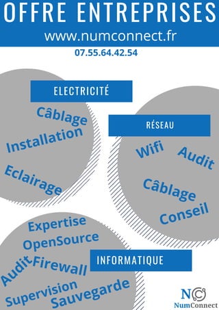 OFFRE ENTREPRISES
INFORMATIQUE
RÉSEAU
ELECTRICITÉ
Wifi Audit
Expertise
OpenSource
Firewall
Câblage
Sauvegarde
Câblage
Installation
www.numconnect.fr
07.55.64.42.54
Audit
Conseil
Supervision
Eclairage
 