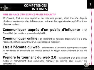 COMPETENCES
INTERNES
MISE EN PLACE D’UN SERVICE PRESSE PRO-ACTIF
7
SC Conseil, fort de son expertise en relations presse, s’est tournée depuis
plusieurs années vers les influenceurs online et les opportunités qu’offrent les
réseaux sociaux.
Communiquer auprès d’un public d’influence : SC
Conseil fait des relations presse depuis 2004.
Communiquer online : En intégrant les relations blogueurs il y a 2 ans,
l’agence bénéficie aujourd’hui d’un large réseau à mobiliser.
Etre à l’écoute du web : Déploiement d’une veille active pour anticiper
les tendances et évolutions des médias sociaux et réagir instantanément en cas de
crise.
Prendre le tournant du web 2.0 : Lancement d’un pôle social
media et recrutement d’un community manager en interne pour intégrer les
compétences.
 