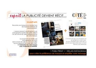 Le parti-pris
Raconter une marque ou un produit hors
des espaces habituels de
communication.
L’espace devient narratif grâce à une
scénographie inspirée des Côtés, mêlant
l’art de vivre et les valeurs différenciantes
de votre marque.
Le produit est soit starifié, soit
scénographié, soit inscrit
dans l'univers de celle ou celui qui l'utilise
tout en reprenant les codes des Côtés.
=> Valorisation de votre marque
avec modernité et créativité.
LA PUBLICITÉ DEVIENT RÉCIT…
+
1 PUBLI PRINT + 1 RELAIS INSTAGRAM
pour créer la préférence de marque et amplifier votre message
L'association d’une page au cœur du magazine à son
alter-ego digital sur les réseaux sociaux
(un Gif ou cinémagraphe réalisé en même temps et à
partir des mêmes images publiées) donne une nouvelle
dimension à votre communication
 