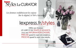 Offrir aux femmes
LE LUXE D’UN TEMPS D’AVANCE,
avec une INFORMATION CHOISIE,
PRÉCISE quand le sujet est complexe,
PROCHE quand le sujet vous touche.
Les femmes redéfinissent les enjeux
lexpress.fr/styles
Sur le digital, le ton s’accorde !
LeCURATOR
 