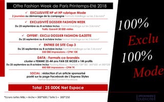 Total : 25 000€ Net Espace
Offre Fashion Week de Paris Printemps-Eté 2018
 EXCLUSIVITÉ DOSSIER FASHION WEEK
Du 25 septembre au 8 octobre inclus Format Habillage sur les 3 écrans*
Trafic Garanti 30 000 visites
 ENTREE DE SITE Cap 3
Du 25 septembre au 8 octobre inclus Format Habillage sur les 3 écrans*
550 000 impressions – CPM 10€
DATA : Formats co-brandés
cluster « FEMME 25-44 ans FAN DE MODE » 1M profils
Du 25 septembre au 8 octobre inclus Floating Réseau – Formats 728*180, 300*600 et 300*250
850 000 impressions – CPM 7€
SOCIAL : rédaction d’un article sponsorisé
posté sur la page Facebook de L’Express Styles
Format Branded Content Facebook
 OFFERT : EXCLU DOSSIER FASHION GAZETTE
Du 25 septembre au 8 octobre inclus Format Habillage sur les 3 écrans*
 EXCLUSIVITÉ HP et HP rubrique Mode
2 journées au démarrage de la campagne Formats Habillage sur les 3 écrans*
*Ecrans tailles M&L = Arche + 300*600 / Taille S = 300*250
 