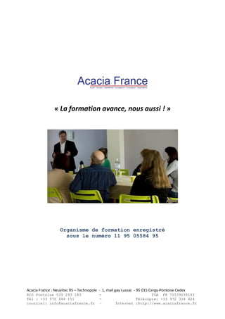 Acacia France : Neuvitec 95 – Technopole - 1, mail gay Lussac - 95 015 Cergy-Pontoise Cedex
RCS Pontoise 539 293 183 - TVA FR 71539293183
Tél : +33 970 444 151 - Télécopie: +33 972 318 424
courriel: info@acaciafrance.fr – Internet :http://www.acaciafrance.fr
« La formation avance, nous aussi ! »
Organisme de formation enregistré
sous le numéro 11 95 05584 95
 