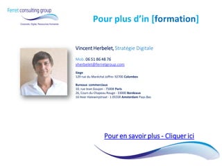 Vincent Herbelet, Stratégie Digitale Mob. 06 51 86 48 76 vherbelet@ferretgroup.com Siege 129 rue du Maréchal Joffre- 92700 Colombes Bureaux commerciaux 10, rue Jean Goujon - 75008 Paris 26, Cours du Chapeau Rouge - 33000 Bordeaux 16 Heer Halewinjstraat - 1 055SR Amsterdam Pays-Bas 
Pour en savoir plus - Cliquer ici 
Pour plus d’in [formation] 