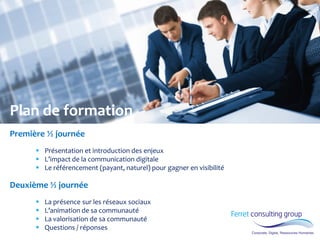 Plan de formation Première ½ journée 
Présentation et introduction des enjeux 
L’impact de la communication digitale 
Le référencement (payant, naturel) pour gagner en visibilité Deuxième ½ journée 
La présence sur les réseaux sociaux 
L’animation de sa communauté 
La valorisation de sa communauté 
Questions / réponses  