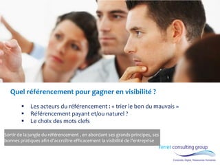 Quel référencement pour gagner en visibilité ? 
Les acteurs du référencement : « trier le bon du mauvais » 
Référencement payant et/ou naturel ? 
Le choix des mots clefs 
Sortir de la jungle du référencement , en abordant ses grands principes, ses bonnes pratiques afin d’accroître efficacement la visibilité de l’entreprise  