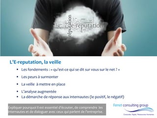 Expliquer pourquoi il est essentiel d’écouter, de comprendre les internautes et de dialoguer avec ceux qui parlent de l’entreprise. 
L’E-reputation, la veille 
Les fondements : « qu’est-ce qui se dit sur vous sur le net ? » 
Les peurs à surmonter 
La veille à mettre en place 
L’analyse augmentée 
La démarche de réponse aux internautes (le positif, le négatif)  