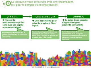6
Le jeu que je veux construire avec une organisation
(ou pour le compte d’une organisation)
3
 Trouver la
transformation qui fait
sens avec son capital
marque ou culturel
Boostrapping stratégique sur la
culture digitale et sur la culture de
l’entreprise
 Quel écosystème pour
créer de la valeur à l’âge
Digital
Recherche de la posture business
digital à viser à court et moyen
terme pour s’assurer de générer de
la valeur dans l’Âge Digital
 Se doter d’une capacité
d’apprentissage et
créativité permanente
Entrer dans une culture
d’innovation et du Design en
commençant à se transformer à la
périphérie (marge) du Core
business
QUI & OU QUOI & AVEC QUI COMMENT
Tél (o)6 33 24 57 o1 fverron@dseeder.com
 