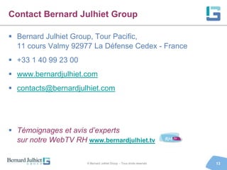 Contact Bernard Julhiet Group

 Bernard Julhiet Group, Tour Pacific,
  11 cours Valmy 92977 La Défense Cedex - France
 +33 1 40 99 23 00
 www.bernardjulhiet.com
 contacts@bernardjulhiet.com




 Témoignages et avis d’experts
  sur notre WebTV RH www.bernardjulhiet.tv

                      © Bernard Julhiet Group - Tous droits réservés   13
 