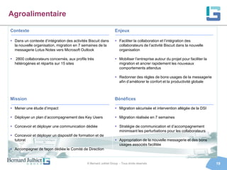 Agroalimentaire

Contexte                                                           Enjeux

 Dans un contexte d’intégration des activités Biscuit dans         Faciliter la collaboration et l’intégration des
  la nouvelle organisation, migration en 7 semaines de la            collaborateurs de l’activité Biscuit dans la nouvelle
  messagerie Lotus Notes vers Microsoft Outlook                      organisation

 2800 collaborateurs concernés, aux profils très                   Mobiliser l’entreprise autour du projet pour faciliter la
  hétérogènes et répartis sur 15 sites                               migration et ancrer rapidement les nouveaux
                                                                     comportements attendus

                                                                    Redonner des règles de bons usages de la messagerie
                                                                     afin d’améliorer le confort et la productivité globale



Mission                                                            Bénéfices

 Mener une étude d’impact                                          Migration sécurisée et intervention allégée de la DSI

 Déployer un plan d’accompagnement des Key Users                   Migration réalisée en 7 semaines

 Concevoir et déployer une communication dédiée                    Stratégie de communication et d’accompagnement
                                                                     minimisant les perturbations pour les collaborateurs
 Concevoir et déployer un dispositif de formation et de
  tutorat                                                           Appropriation de la nouvelle messagerie et des bons
                                                                     usages associés facilitée
 Accompagner de façon dédiée le Comité de Direction


                                              © Bernard Julhiet Group - Tous droits réservés                                     19
 