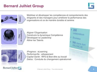Bernard Julhiet Group

                       Mobiliser et développer les compétences et comportements des

          Mission
                       dirigeants et des managers pour améliorer la performance des
       de compétence   organisations et ce de manière durable et sereine




                       Aligner l’Organisation
           Pôles




                       Construire la dynamique Compétence
                       Développer le Leadership
                       Attirer les Talents




                       iProgress : eLearning
       d’expertise




                       PerformanSe : eAssesment
         Pôles




                       Capital Santé : RPS & Bien-être au travail
                       Datiss : Conduite du changement opérationnel



                                 © Bernard Julhiet Group - Tous droits réservés       2
 