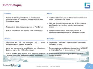 Informatique

 Contexte                                                             Enjeux

  Volonté de développer la Santé au travail dans la                   Mobiliser le Comité Exécutif et lever les mécanismes de
   politique sociale de l’entreprise hors situation de crise            « déni » existants sur le stress
   ou mal-être avérée
                                                                       Bâtir une stratégie de prévention des RPS complète et
                                                                        satisfaisante : préventions primaire, secondaire et
  Nécessité de répondre aux exigences du Plan Darcos                   tertiaire

  Culture d’excellence très orientée sur la performance               Etre en cohérence avec les actions passées et
                                                                        formaliser une réelle politique de bien-être au travail



 Mission                                                              Bénéfices

  Sensibiliser les 160 top managers aux « leviers                     Programme « Bien-être & Performance » formalisé et
   managériaux pour prévenir le stress »                                planifié sur 12 mois

  Mener une campagne de sensibilisation aux mécanismes                Consensus social recréé autour du sujet avec le CHSCT
   du stress auprès des 1100 collaborateurs                             et l’implication forte de la médecine du travail

  Evaluer les RPS dans le cadre de la médecine du travail             Forte satisfaction des managers et émergence de
   : analyse individuelle et rapports collectifs semestriels            nouveaux besoins




                                                 © Bernard Julhiet Group - Tous droits réservés                                   20
 