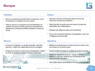 Banque

Contexte                                                            Enjeux

 Dans un contexte de transformation d’entreprise, souci             Aborder la santé au travail sans tabou et lever les
  de maintenir un équilibre de vie au travail                         réticences à poser les problèmes

 Mise en place d’un programme de sensibilisation en                 Allier bien-être et performance en tenant compte des
  matière de santé au travail auprès de l’ensemble des                spécificités des collaborateurs
  salariés pour anticiper les effets possibles du stress au
  travail                                                            Mobiliser les différents acteurs de l’entreprise

                                                                     Ancrer de nouvelles pratiques managériales autour de
                                                                       l’intelligence émotionnelle


Mission                                                             Bénéfices

 Concevoir et déployer un double dispositif « blended               Meilleure compréhension du phénomène du stress et de
  learning » ciblant les collaborateurs et les managers               son impact sur la performance

 Programme mixant e-Learning de sensibilisation, ateliers           Responsabilité partagée en matière de santé au travail
  de mise en situations et plans d’actions individuels
                                                                     Meilleure capacité de prise en charge du stress
                                                                     Meilleure capacité à détecter les manifestations de
                                                                      stress pour les managers

                                                                     200 collaborateurs sensibilisés et formés chaque année


                                                © Bernard Julhiet Group - Tous droits réservés                                 23
 