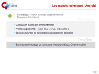 Les aspects techniques - Android

 Coût de $25 pour l’ouverture d’un compte Google Android Market
 Si passage par Android Market
                                                                  Client lourd
Application disponible immédiatement
Validée à postériori ( déjà deux « virus » ont existés! )
D’autres sources de publications d’applications possibles

                                                                  Client léger
Bonnes performances du navigateur Web par défaut : Chrome mobile




                                                                                 11 | 28
 