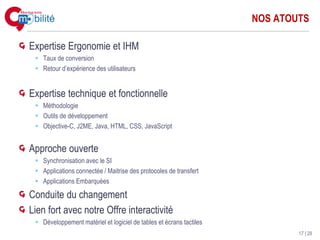 NOS ATOUTS

Expertise Ergonomie et IHM
   Taux de conversion
   Retour d’expérience des utilisateurs


Expertise technique et fonctionnelle
   Méthodologie
   Outils de développement
   Objective-C, J2ME, Java, HTML, CSS, JavaScript


Approche ouverte
   Synchronisation avec le SI
   Applications connectée / Maitrise des protocoles de transfert
   Applications Embarquées

Conduite du changement
Lien fort avec notre Offre interactivité
   Développement matériel et logiciel de tables et écrans tactiles
                                                                             17 | 28
 