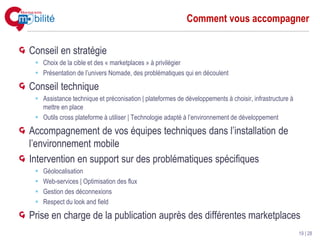 Comment vous accompagner


Conseil en stratégie
   Choix de la cible et des « marketplaces » à privilégier
   Présentation de l’univers Nomade, des problématiques qui en découlent

Conseil technique
   Assistance technique et préconisation | plateformes de développements à choisir, infrastructure à
   mettre en place
   Outils cross plateforme à utiliser | Technologie adapté à l’environnement de développement

Accompagnement de vos équipes techniques dans l’installation de
l’environnement mobile
Intervention en support sur des problématiques spécifiques
   Géolocalisation
   Web-services | Optimisation des flux
   Gestion des déconnexions
   Respect du look and field

Prise en charge de la publication auprès des différentes marketplaces
                                                                                                       19 | 28
 