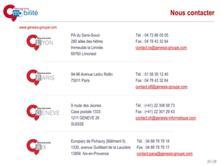 Nous contacter
www.genesis-groupe.com

                         PA du Sans-Souci                         Tél. : 04 72 86 05 05
                         280 allée des hêtres                     Fax : 04 78 43 32 84
                         Immeuble la Limnée                       contact.ra@genesis-groupe.com
                         69760 Limonest



                         94-96 Avenue Ledru Rollin                Tél. : 01 58 30 12 40
                         75011 Paris                              Fax : 04 78 43 32 84
                                                                  contact.idf@genesis-groupe.com



                         9 route des Jeunes                       Tél. : (+41) 22 308 58 73
                         Case postale 1333                        Fax : (+41) 22 301 29 43
                         1211 GENEVE 26                           contact.ch@genesis-informatique.com
                         SUISSE


                         Europarc de Pichaury (Bâtiment 5)        Tél. : 04 88 78 78 18
                         1330, avenue Guillibert de la Lauzière   Fax : 04 88 78 78 17
                         13856 Aix-en-Provence                    contact.paca@genesis-groupe.com
                                                                                                        20 | 28
 