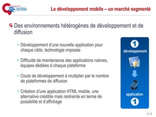 Le développement mobile – un marché segmenté


Des environnements hétérogènes de développement et de
diffusion

  Développement d’une nouvelle application pour              1
  chaque cible, technologie imposée                     développement

  Difficulté de maintenance des applications natives,
  équipes dédiées à chaque plateforme

  Couts de développement à multiplier par le nombre
  de plateformes de diffusion

  Création d’une application HTML mobile, une
                                                         application
  alternative crédible mais restreinte en terme de
  possibilité et d’affichage                                 1
                                                                        6 | 28
 