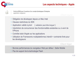 Les aspects techniques - Apple

 Coût de $299 pour l’ouverture d’un compte développeur Entreprise
 appleStore obligatoire
                                                                    Client lourd
Obligation de développer depuis un Mac Intel
Clauses restrictives du SDK
Application validé à priori ( validation peut être longue! )
Interdiction de concurrencer des fonctionnalités existantes ou à venir de
l’iPhone
Contrôle total d’Apple sur les applications
Utilisation de Frameworks multiplateformes interdit = contrainte forte pour
les développeurs

                                                                    Client léger
Bonnes performances du navigateur Web par défaut : Safari Mobile
Pas de support de la technologie Flash
                                                                                   9 | 28
 