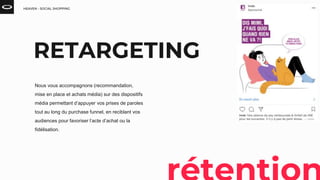 HEAVEN - SOCIAL SHOPPING
Nous vous accompagnons (recommandation,
mise en place et achats média) sur des dispositifs
média permettant d’appuyer vos prises de paroles
tout au long du purchase funnel, en reciblant vos
audiences pour favoriser l’acte d’achat ou la
fidélisation.
RETARGETING
 
