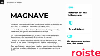 HEAVEN - SOCIAL SHOPPING
heaven est partenaire de Magnave qui permet de détecter et d’identifier les
YouTubers et Instagramers les plus pertinents pour vous.
Les faux influenceurs (faux abonnés, fausses vues, faux engagements)
sont écartés pour garantir la crédibilité de votre marque.
Les influenceurs sélectionnés sont en accord avec votre produit et votre
discours pour éviter tout risque lié à votre image de marque.
L’analyse de l’impact des actions menées avec ces influenceurs peut être
évaluée en live afin de suivre les principaux KPIs de votre campagne.
Tous les influenceurs avec qui nous travaillons pour adresser chaque étape
du purchase funnel sont sélectionnés sur ces critères de pertinence et de
qualité.
MAGNAVE
 