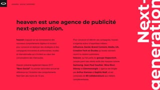 Next
heaven s’appuie sur sa connaissance des
nouveaux comportements digitaux et sociaux
pour concevoir et déployer des stratégies et des
campagnes innovantes et performantes, locales
et internationales qui s’invitent au cœur des
conversations des internautes.
Heaven présente également depuis 2017
“Born Social”, le premier baromètre annuel de
référence sur l’évolution des comportements
Next Gen des moins de 13 ans.
HEAVEN - SOCIAL SHOPPING
heaven est une agence de publicité
next-generation.
Pour concevoir et délivrer ses campagnes, heaven
s’organise autour d’expertises métiers :
Influence, Social, Brand Content, Media, UX,
Creative Tech et Études qui toutes viennent
nourrir la création publicitaire.
heaven, qui fait partie du groupe Hopscotch,
compte parmi ses clients actifs des marques comme
Samsung, Jean Paul Gaultier, Nina Ricci,
Disney et Glenmorangie. L’agence est dirigée
par Arthur Kannas et Sophie Noël, et est
composée de 80 collaborateurs aux métiers
complémentaires.
 