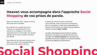 Depuis sa création en 2001, l’agence a toujours
été tournée vers les résultats.
De la définition d’un objectif clair jusqu’à
l’obtention de résultats pertinents, nous
proposons nos stratégies en nous basant
systématiquement sur des insights, des données
tangibles afin de nous concentrer sur l’atteinte
des objectifs.
Notre démarche est résolument orientée vers la
data, la conversion et des dispositifs ROIstes
pour proposer des solutions efficaces.
HEAVEN - SOCIAL SHOPPING
Heaven vous accompagne dans l’approche Social
Shopping de vos prises de parole.
Conférences, lancement produit, événements
communautaires, prises de parole des ambassadeurs ...
Nous vous proposons un large choix de dispositifs pour
favoriser l’acte d’achat de vos cibles et vous permettre de
valoriser vos actions BtoC et BtoB.
Au-delà du développement personnalisé de solutions
techniques, nous activons nos équipes de Community
managers et de Social Creatives pour développer des
dispositifs de conversion adaptés à vos besoins et attentes,
en suivant les étapes du purchase funnel.
 