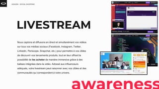 HEAVEN - SOCIAL SHOPPING
LIVESTREAM
Nous captons et diffusons en direct et simultanément vos vidéos
sur tous vos médias sociaux (Facebook, Instagram, Twitter,
Linkedin, Periscope, Snapchat, etc.) pour permettre à vos cibles
de découvrir vos lancements produits, tout en leur offrant la
possibilité de les acheter de manière immersive grâce à des
balises intégrées dans la vidéo. Adossé aux influenceurs
adéquats, votre livestream peut raisonner avec vos cibles et des
communautés qui correspondent à votre univers.
 