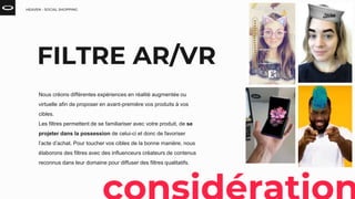 HEAVEN - SOCIAL SHOPPING
FILTRE AR/VR
Nous créons différentes expériences en réalité augmentée ou
virtuelle afin de proposer en avant-première vos produits à vos
cibles.
Les filtres permettent de se familiariser avec votre produit, de se
projeter dans la possession de celui-ci et donc de favoriser
l’acte d’achat. Pour toucher vos cibles de la bonne manière, nous
élaborons des filtres avec des influenceurs créateurs de contenus
reconnus dans leur domaine pour diffuser des filtres qualitatifs.
 