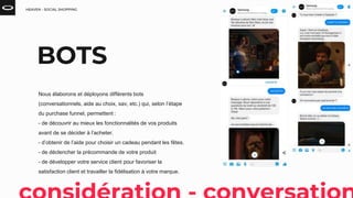 HEAVEN - SOCIAL SHOPPING
BOTS
Nous élaborons et déployons différents bots
(conversationnels, aide au choix, sav, etc.) qui, selon l’étape
du purchase funnel, permettent :
- de découvrir au mieux les fonctionnalités de vos produits
avant de se décider à l’acheter.
- d’obtenir de l’aide pour choisir un cadeau pendant les fêtes.
- de déclencher la précommande de votre produit
- de développer votre service client pour favoriser la
satisfaction client et travailler la fidélisation à votre marque.
 