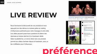 HEAVEN - SOCIAL SHOPPING
LIVE REVIEW
Nous favorisons la découverte de vos produits en nous
appuyant sur des démos ou reviews grâce au casting
d’influenceurs pertinents pour votre message et votre cible.
Les cibles peuvent poser leurs questions et obtenir des
réponses en temps réel lors d’un livestream dédié.
Selon la plateforme, un renvoi direct vers vos produits
permet aux cibles d’acheter depuis le livestream, avec un
lien d’affiliation pour l’influenceur.
 