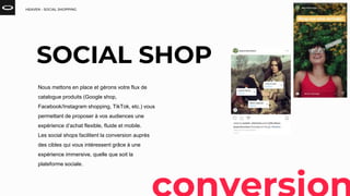 HEAVEN - SOCIAL SHOPPING
SOCIAL SHOP
Nous mettons en place et gérons votre flux de
catalogue produits (Google shop,
Facebook/Instagram shopping, TikTok, etc.) vous
permettant de proposer à vos audiences une
expérience d’achat flexible, fluide et mobile.
Les social shops facilitent la conversion auprès
des cibles qui vous intéressent grâce à une
expérience immersive, quelle que soit la
plateforme sociale.
 