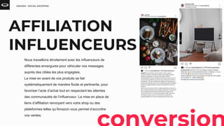 HEAVEN - SOCIAL SHOPPING
Nous travaillons étroitement avec les influenceurs de
différentes envergures pour véhiculer vos messages
auprès des cibles les plus engagées.
La mise en avant de vos produits se fait
systématiquement de manière fluide et pertinente, pour
favoriser l’acte d’achat tout en respectant les attentes
des communautés de l’influenceur. La mise en place de
liens d’affiliation renvoyant vers votre shop ou des
plateformes telles qu’Amazon vous permet d’accroître
vos ventes.
AFFILIATION
INFLUENCEURS
 