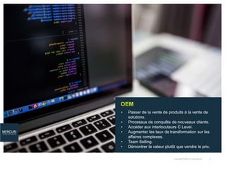 Copyright © Mercuri International 3
OEM
• Passer de la vente de produits à la vente de
solutions.
• Processus de conquête de nouveaux clients.
• Accéder aux interlocuteurs C Level.
• Augmenter les taux de transformation sur les
affaires complexes.
• Team Selling.
• Démontrer la valeur plutôt que vendre le prix.
 