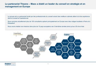 1
Org.
Develop-
ment
Leadership
Training /
Coaching
Digital
transforma-
ation
Complex
ecosystems
transforma-
tion
….
PMI
Large Scale
Trans-
formation
Merger-
Assessment
(Pre, Post)
Competitive-
ness
Trusted
Advisory
Operation
Optimi-
zation
Product
Develop-
ment
Services 4.0
Supply
Chain
Manage-
ment
Value
enginee-ring
Lean
services
Global
engineering
Sales
effective-
ness
Growth
manage-
ment
Turn-around
Purchasing
Complexity
manage-
ment
Le partenariat Theano – Maex a établi un leader du conseil en stratégie et en
management en Europe
Le groupe est un partenariat fondé par des professionnels du conseil venant des meilleurs cabinets alliant à la fois expérience
dans le conseil et l’opérationnel
Nous sommes actuellement plus de 100 consultants opérant principalement en Europe avec deux sièges localisés à Paris et à
Düsseldorf
Nous avons réalisé nos missions dans plus de 10 pays européens ces 3 dernières années ainsi qu’aux US et en Asie
 
