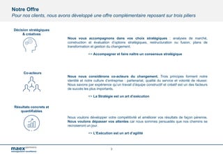Notre Offre
Pour nos clients, nous avons développé une offre complémentaire reposant sur trois piliers
Nous vous accompagnons dans vos choix stratégiques : analyses de marché,
construction et évaluation d’options stratégiques, restructuration ou fusion, plans de
transformation et gestion du changement.
=> Accompagner et faire naître un consensus stratégique
Nous nous considérons co-acteurs du changement. Trois principes forment notre
identité et notre culture d’entreprise : partenariat, qualité du service et volonté de réussir.
Nous savons par expérience qu’un travail d’équipe constructif et créatif est un des facteurs
de succès les plus importants.
=> La Stratégie est un art d’exécution
Nous voulons développer votre compétitivité et améliorer vos résultats de façon pérenne.
Nous voulons dépasser vos attentes car nous sommes persuadés que nos chemins se
recroiseront un jour.
=> L’Exécution est un art d’agilité
3
Co-acteurs
Résultats concrets et
quantifiables
Décision stratégiques
& créatives
 