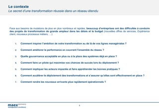 4
Face aux besoins de mutations de plus en plus nombreux et rapides, beaucoup d’entreprises ont des difficultés à conduire
des projets de transformation de grande ampleur dans les délais et le budget (nouvelles offres de services, Expérience
client, nouveaux processus métiers, …)
1. Comment inspirer l’ambition de votre transformation au de là de vos lignes managériales ?
2. Comment améliorer la performance en couvrant l’ensemble du réseau ?
3. Quelle gouvernance acceptable en plus ou à la place des systèmes déjà en place ?
4. Comment faire un pilote qui maximise vos chances de succès lors du déploiement ?
5. Comment impliquer les acteurs impactés et faire appréhender les bonnes pratiques ?
6. Comment accélérer le déploiement des transformations et s’assurer qu’elles sont effectivement en place ?
7. Comment rendre les nouveaux arrivants plus rapidement opérationnels ?
Le contexte
Le secret d’une transformation réussie dans un réseau étendu
 