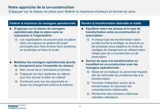 8
Notre approche de la co-construction
S’appuyer sur le réseau en place pour fédérer le maximum d’acteurs et donner du sens
Fédérer le maximum de managers opérationnels
n S’appuyer sur le réseau de managers
opérationnels déjà en place sans se
superposer à l’organisation :
o Les organisations ne peuvent plus se placer
dans une logique de gestion de projet
ponctuelle pour faire évoluer leurs systèmes
en profondeur et dans la durée
n Mobiliser les managers opérationnels (pivots
du changement pour l’ensemble du réseau):
o Bien cerner leurs motivations profondes
o S’appuyer sur leur systèmes de valeurs
pour leur donner le désir du collectif
o Construire avec eux les arguments en
faveur du changement (interne & externe)
Rendre la transformation désirable et viable
n Equilibrer selon les phases et le type de
transformation entre co-construction et
prescription :
o A chaque type de transformation selon
qu’elle touche la stratégie, la structure ou
les pratiques nous adaptons le mode de
stratégie de changement en utilisant selon
l’étape plus de co-construction ou de
prescription
n Donner du sens à la transformation en
travaillant en co-construction avec les
managers opérationnels :
o Observer et impliquer du personnel impacté
afin de reformuler les problèmes liés à la
transformation
o Favoriser l’intégration autour de la
transformation en favorisant les
comportements collaboratifs
o Rechercher des solutions collectives
orientées utilisateurs
 