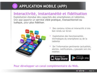 • Des contenu riches et interactifs à très
bon rendu sur écran
• Exploitation des fonctionnalités
intrinsèques du smartphone ou de la
tablette
• De l’information pertinente (actualités,
alertes, notifications…) poussée vers les
mobiles
Interactivité, instantanéité et fidélisation
Exploitation étendue des capacités des smartphones et tablettes.
Une app apporte un service ciblé pratique, transactionnel ou
ludique, pour plus fidéliser.
PAGE 10
Pour développer un canal complémentaire du Web.
APPLICATION MOBILE (APP)3
 