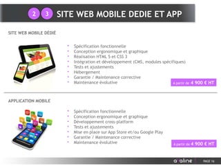 PAGE 16
SITE WEB MOBILE DÉDIÉ
APPLICATION MOBILE
• Spécification fonctionnelle
• Conception ergonomique et graphique
• Réalisation HTML 5 et CSS 3
• Intégration et développement (CMS, modules spécifiques)
• Tests et ajustements
• Hébergement
• Garantie / Maintenance corrective
• Maintenance évolutive A partir de 4 900 € HT
• Spécification fonctionnelle
• Conception ergonomique et graphique
• Développement cross-platform
• Tests et ajustements
• Mise en place sur App Store et/ou Google Play
• Garantie / Maintenance corrective
• Maintenance évolutive A partir de 4 900 € HT
SITE WEB MOBILE DEDIE ET APP2 3
 