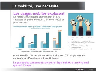 • Web mobile : +300% entre 2010 et
2013
• Smartphones : 1 Français sur 2
• 58% l’ont déjà utilisé pour un achat en
ligne
• La tablette préférée au PC pour
acheter en ligne
• Dès 2014, ventes de tablettes > PC
Les usages mobiles explosent
La rapide diffusion des smartphones et des
tablettes amplifie le besoin d’être connecté en
permanence.
La mobilité, une nécessité
PAGE 2
Aucune taille d’écran ne s’adresse à plus de 20% des personnes
connectées : l’audience est multi-écran.
La qualité des contenus et services en ligne doit être la même quel
que soit l’écran.
 