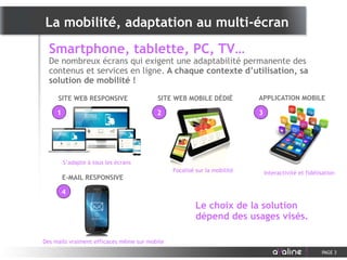 SITE WEB RESPONSIVE
Smartphone, tablette, PC, TV…
De nombreux écrans qui exigent une adaptabilité permanente des
contenus et services en ligne. A chaque contexte d’utilisation, sa
solution de mobilité !
La mobilité, adaptation au multi-écran
PAGE 3
SITE WEB MOBILE DÉDIÉ APPLICATION MOBILE
Le choix de la solution
dépend des usages visés.
E-MAIL RESPONSIVE
S’adapte à tous les écrans
Focalisé sur la mobilité Interactivité et fidélisation
Des mails vraiment efficaces même sur mobile
1 2 3
4
 