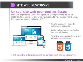 Il est possible à tout moment de rendre son site responsive.
SITE WEB RESPONSIVE
PAGE 4
• Un site unique, des coûts de
maintenance optimisés
• Lecture et navigation conviviales
quel que soit l’écran
• Taux de transformation élevé grâce
à l’audience multi-écran
Un seul site web pour tous les écrans
Pour une expérience utilisateur optimale y compris en situation de
mobilité. Responsive, le site web s’adapte à la volée aux dimensions de
l’écran (smartphone, tablette, PC…).
1
 
