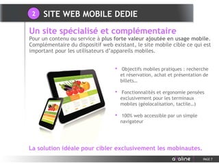 • Objectifs mobiles pratiques : recherche
et réservation, achat et présentation de
billets…
• Fonctionnalités et ergonomie pensées
exclusivement pour les terminaux
mobiles (géolocalisation, tactile…)
• 100% web accessible par un simple
navigateur
Un site spécialisé et complémentaire
Pour un contenu ou service à plus forte valeur ajoutée en usage mobile.
Complémentaire du dispositif web existant, le site mobile cible ce qui est
important pour les utilisateurs d’appareils mobiles.
PAGE 7
La solution idéale pour cibler exclusivement les mobinautes.
SITE WEB MOBILE DEDIE2
 