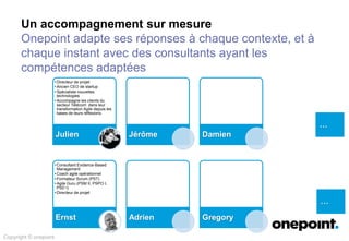 Un accompagnement sur mesure
Onepoint adapte ses réponses à chaque contexte, et à
chaque instant avec des consultants ayant les
compétences adaptées
…
…
Copyright © onepoint
• Directeur de projet
• Ancien CEO de startup
• Spécialiste nouvelles
technologies
• Accompagne les clients du
secteur Télécom dans leur
transformation Agile depuis les
bases de leurs réflexions
Julien Jérôme Damien
• Consultant Evidence-Based
Management
• Coach agile opérationnel
• Formateur Scrum (PST)
• Agile Guru (PSM II, PSPO I,
PSD I)
• Directeur de projet
Ernst Adrien Gregory
 