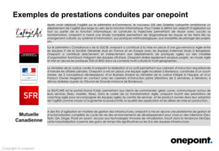 Innovation &
Conseil
Architecture &
Méthodes
Conception &
Déploiement
Services Agiles &
Industrialisés
Expertises onepoint
Exploration des champs d’intervention possibles …
Diagnostiquer
les conditions
de réussite d’une
transformation agile
Culture d’entreprise
Accidentologie
Portefeuille de Projets et de la
Demande
Système d’information
Gestion des données
Sourcing
Transformation Agile
Analyse des Risques
Réunir les conditions de succès
Trajectoire de transformation
Conduite de transformation
Agile
Coaching
Formations Agiles
Parcours de formation agile
personnalisés
Formations intra-entreprise
Formation d’équipes pilotes
Transformation des
Systèmes d’information
Transformation
DevOps & VELM
DevOps
Gestion du Cycle de Vie des
environnements virtualisés
(VELM)
Migration & Refonte SI
Architectures Agiles (SOA,
WOA)
Continuous Delivery
BDD
TDD
PIC
 