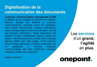 Digitalisation de la
communication des documents
Les services
d’un grand,
l’agilité
en plus.
Customer communications management (CCM)
is defined as the strategy to improve the creation,
delivery, storage and retrieval of outbound
communications, including those for marketing,
new product introductions, renewal notifications,
claims correspondence and documentation, and bill
and payment notifications. These interactions can
happen through a widespread range of media and
output, including documents, email, Short Message
Service (SMS) and Web pages. CCM solutions
support these objectives, providing companies with
an application to improve outbound
communications with their distributors, partners,
regulatory bodies and customers.
Selon le Gartner
 